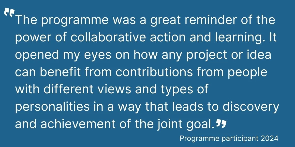 Quote: The programme was a great reminder of the power of collaborative action and learning. It opened my eyes on how any project or idea can benefit from contributions from people with different views and types of personalities in a way that leads to discovery and achievement of the joint goal.
